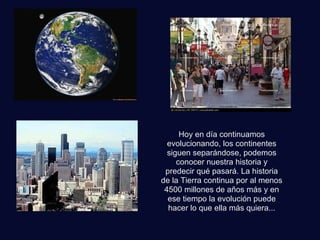 Hoy en día continuamos
evolucionando, los continentes
siguen separándose, podemos
conocer nuestra historia y
predecir qué pasará. La historia
de la Tierra continua por al menos
4500 millones de años más y en
ese tiempo la evolución puede
hacer lo que ella más quiera...
 
