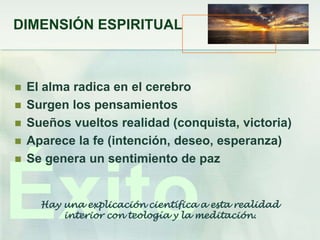 DIMENSIÓN ESPIRITUAL



   El alma radica en el cerebro
   Surgen los pensamientos
   Sueños vueltos realidad (conquista, victoria)
   Aparece la fe (intención, deseo, esperanza)
   Se genera un sentimiento de paz



Éxito Hay una explicación científica a esta realidad
          interior con teología y la meditación.
 