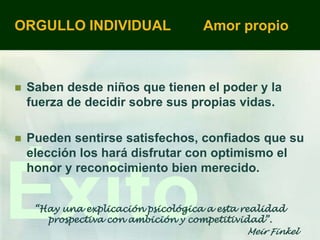 ORGULLO INDIVIDUAL                   Amor propio



   Saben desde niños que tienen el poder y la
    fuerza de decidir sobre sus propias vidas.

   Pueden sentirse satisfechos, confiados que su
    elección los hará disfrutar con optimismo el



Éxito
    honor y reconocimiento bien merecido.


     “Hay una explicación psicológica a esta realidad
       prospectiva con ambición y competitividad”.
                                             Meir Finkel
 
