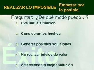 Empezar por
REALIZAR LO IMPOSIBLE
                      lo posible
   Preguntar: ¿De qué modo puedo…?
    1.   Evaluar la situación.

    2.   Considerar los hechos

    3.   Generar posibles soluciones




Éxito
    4.


    5.
         No realizar juicios de valor

         Seleccionar la mejor solución
 