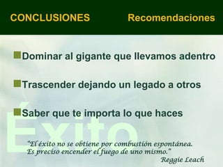 CONCLUSIONES                    Recomendaciones


Dominar al gigante que llevamos adentro

Trascender dejando un legado a otros

Saber que te importa lo que haces

Éxito
  “El éxito no se obtiene por combustión espontánea.
  Es preciso encender el fuego de uno mismo.”
                                           Reggie Leach
 
