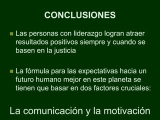 CONCLUSIONES
   Las personas con liderazgo logran atraer
    resultados positivos siempre y cuando se
    basen en la justicia

   La fórmula para las expectativas hacia un
    futuro humano mejor en este planeta se
    tienen que basar en dos factores cruciales:


La comunicación y la motivación
 