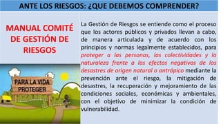 ANTE LOS RIESGOS: ¿QUE DEBEMOS COMPRENDER?
MANUAL COMITÉ
DE GESTIÓN DE
RIESGOS
La Gestión de Riesgos se entiende como el proceso
que los actores públicos y privados llevan a cabo,
de manera articulada y de acuerdo con los
principios y normas legalmente establecidos, para
proteger a las personas, las colectividades y la
naturaleza frente a los efectos negativos de los
desastres de origen natural o antrópico mediante la
prevención ante el riesgo, la mitigación de
desastres, la recuperación y mejoramiento de las
condiciones sociales, económicas y ambientales,
con el objetivo de minimizar la condición de
vulnerabilidad.
 