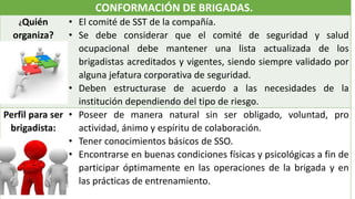 CONFORMACIÓN DE BRIGADAS.
¿Quién
organiza?
• El comité de SST de la compañía.
• Se debe considerar que el comité de seguridad y salud
ocupacional debe mantener una lista actualizada de los
brigadistas acreditados y vigentes, siendo siempre validado por
alguna jefatura corporativa de seguridad.
• Deben estructurase de acuerdo a las necesidades de la
institución dependiendo del tipo de riesgo.
Perfil para ser
brigadista:
• Poseer de manera natural sin ser obligado, voluntad, pro
actividad, ánimo y espíritu de colaboración.
• Tener conocimientos básicos de SSO.
• Encontrarse en buenas condiciones físicas y psicológicas a fin de
participar óptimamente en las operaciones de la brigada y en
las prácticas de entrenamiento.
 
