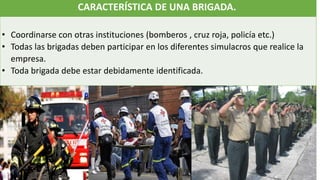 CARACTERÍSTICA DE UNA BRIGADA.
• Coordinarse con otras instituciones (bomberos , cruz roja, policía etc.)
• Todas las brigadas deben participar en los diferentes simulacros que realice la
empresa.
• Toda brigada debe estar debidamente identificada.
 