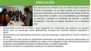 SIMULACIÓN
Son ejercicios de escritorio que se realizan bajo situaciones
ficticias controladas, en un local cerrado con un grupo de
personas confinadas, con los elementos de trabajo mínimos
para desarrollar su labor y sin comodidades que distraigan
su atención, creando un ambiente de tensión y presión
semejantes a las que se espera encontrar en un desastre
real.
• Se desarrolla a partir de un libreto o guion preparado con anterioridad, que presenta una situación
ficticia, pero con personajes reales (participantes, tomados del ambiente cotidiano hospitalario y
otros).
• Se suministra a los participantes información para ser procesada y respondida de manera colectiva o
individual.
• Es un juego de roles donde los participantes representan las distintas posiciones relacionadas con
personajes institucionales/comunidades, los cuales se ven obligados a tomar decisiones para resolver
problemas que probablemente deban enfrentar desde sus esferas habituales.
• El ejercicio se basa en un problema causado por un desastre hipotético.
 