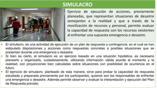 SIMULACRO
Ejercicio de ejecución de acciones, previamente
planeadas, que representan situaciones de desastre
semejantes a la realidad y que a través de la
movilización de recursos y personal, permite evaluar
la capacidad de respuesta con los recursos existentes
al enfrentar una supuesta emergencia o desastre.
• El simulacro, es una actividad de ejecución de un plan de respuesta o contingencia, en el cual se han
estipulado disposiciones y acciones como respuestas concretas a posibles situaciones que se
presentan durante una emergencia o desastre.
• Si bien es cierto, el simulacro es un ejercicio basado en una situación hipotética, es necesario
planearlo y organizarlo, cuidadosamente, utilizando información válida acorde al momento y la
realidad, con proyecciones bien calculadas sobre situaciones con posibilidad de ocurrencia en el
futuro.
• El ejercicio de simulacro, planteado de esta manera, sirve para probar la capacidad de respuesta
estudiada y preparada previamente por los participantes, quienes son los responsables de enfrentar
una emergencia o desastre. Además permite observar y evaluar la interpretación y ejecución del Plan
de Respuesta previsto.
 