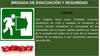 BRIGADA DE EVACUACIÓN Y SEGURIDAD
FUNCIÓN
Esta brigada tiene como finalidad controlar
situaciones de crisis y manejar su evolución, al
mismo tiempo restablecer la normalidad de las
actividades con la mayor rapidez posible por medio
de la custodia del orden en el caso de un desastre
dentro de la empresa, o por situaciones extremas
fuera de ella.
 