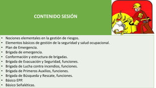 CONTENIDO SESIÓN
• Nociones elementales en la gestión de riesgos.
• Elementos básicos de gestión de la seguridad y salud ocupacional.
• Plan de Emergencia.
• Brigada de emergencia.
• Conformación y estructura de brigadas.
• Brigada de Evacuación y Seguridad, funciones.
• Brigada de Lucha contra incendios, funciones.
• Brigada de Primeros Auxilios, funciones.
• Brigada de Búsqueda y Rescate, funciones.
• Básico EPP.
• Básico Señaléticas.
 