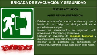 BRIGADA DE EVACUACIÓN Y SEGURIDAD
FASES DE ACTUACIÓN
ANTES DE UNA EMERGENCIA.
• Establecer una señal sonora de alarma y que a
través de un código se distinga cuál es el
procedimiento a seguir.
• Instalar los señalamientos de seguridad tanto
preventivos, informativos y restrictivos.
• Elaborar un inventario de recursos humanos y
materiales para enfrentar una emergencia.
• Informar a la población su participación en
simulacros, ilustrando lo que cada quien debe hacer.
 