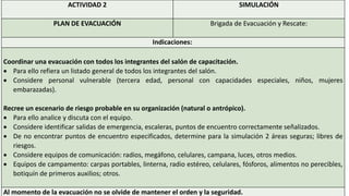 ACTIVIDAD 2 SIMULACIÓN
PLAN DE EVACUACIÓN Brigada de Evacuación y Rescate:
Indicaciones:
Coordinar una evacuación con todos los integrantes del salón de capacitación.
 Para ello refiera un listado general de todos los integrantes del salón.
 Considere personal vulnerable (tercera edad, personal con capacidades especiales, niños, mujeres
embarazadas).
Recree un escenario de riesgo probable en su organización (natural o antrópico).
 Para ello analice y discuta con el equipo.
 Considere identificar salidas de emergencia, escaleras, puntos de encuentro correctamente señalizados.
 De no encontrar puntos de encuentro especificados, determine para la simulación 2 áreas seguras; libres de
riesgos.
 Considere equipos de comunicación: radios, megáfono, celulares, campana, luces, otros medios.
 Equipos de campamento: carpas portables, linterna, radio estéreo, celulares, fósforos, alimentos no perecibles,
botiquín de primeros auxilios; otros.
Al momento de la evacuación no se olvide de mantener el orden y la seguridad.
 