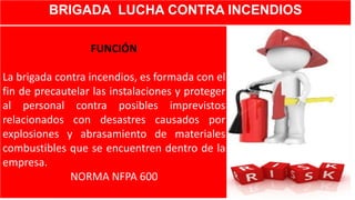 BRIGADA LUCHA CONTRA INCENDIOS
FUNCIÓN
La brigada contra incendios, es formada con el
fin de precautelar las instalaciones y proteger
al personal contra posibles imprevistos
relacionados con desastres causados por
explosiones y abrasamiento de materiales
combustibles que se encuentren dentro de la
empresa.
NORMA NFPA 600
 