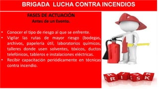 BRIGADA LUCHA CONTRA INCENDIOS
FASES DE ACTUACIÓN
Antes de un Evento.
• Conocer el tipo de riesgo al que se enfrente.
• Vigilar las rutas de mayor riesgo (bodegas,
archivos, papelería útil, laboratorios químicos,
talleres donde usen solventes, tóxicos, ductos
telefónicos, tableros e instalaciones eléctricas.
• Recibir capacitación periódicamente en técnicas
contra incendio.
 