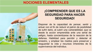 NOCIONES ELEMENTALES
¡COMPRENDER QUE ES LA
SEGURIDAD PARA HACER
SEGURIDAD!
Disponer de la capacidad de pensar, sentir y
actuar con el fin de reducir el patrón de posibilidad
de sufrir daño, al cubrir una vulnerabilidad, que va
desde la acción emprendida ante una señal de
peligro, hasta concientizarse de la reacción de la
defensa. Habilidad para percibir y detectar el
siniestro, y emplear los medios para preservar y
resguardar la vida y recursos inherentes de la
supervivencia del individuo.
 