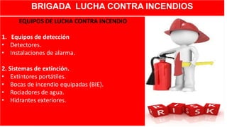 BRIGADA LUCHA CONTRA INCENDIOS
EQUIPOS DE LUCHA CONTRA INCENDIO
1. Equipos de detección
• Detectores.
• Instalaciones de alarma.
2. Sistemas de extinción.
• Extintores portátiles.
• Bocas de incendio equipadas (BIE).
• Rociadores de agua.
• Hidrantes exteriores.
 