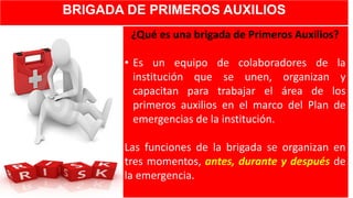 BRIGADA DE PRIMEROS AUXILIOS
¿Qué es una brigada de Primeros Auxilios?
• Es un equipo de colaboradores de la
institución que se unen, organizan y
capacitan para trabajar el área de los
primeros auxilios en el marco del Plan de
emergencias de la institución.
Las funciones de la brigada se organizan en
tres momentos, antes, durante y después de
la emergencia.
 