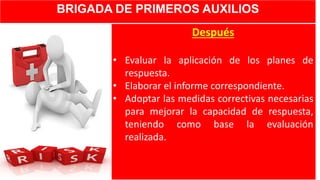 BRIGADA DE PRIMEROS AUXILIOS
Después
• Evaluar la aplicación de los planes de
respuesta.
• Elaborar el informe correspondiente.
• Adoptar las medidas correctivas necesarias
para mejorar la capacidad de respuesta,
teniendo como base la evaluación
realizada.
 