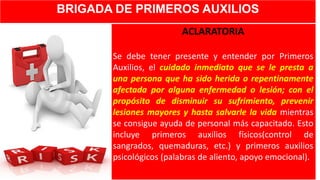 BRIGADA DE PRIMEROS AUXILIOS
ACLARATORIA
Se debe tener presente y entender por Primeros
Auxilios, el cuidado inmediato que se le presta a
una persona que ha sido herida o repentinamente
afectada por alguna enfermedad o lesión; con el
propósito de disminuir su sufrimiento, prevenir
lesiones mayores y hasta salvarle la vida mientras
se consigue ayuda de personal más capacitado. Esto
incluye primeros auxilios físicos(control de
sangrados, quemaduras, etc.) y primeros auxilios
psicológicos (palabras de aliento, apoyo emocional).
 