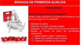 BRIGADA DE PRIMEROS AUXILIOS
REGLA BÁSICA
Actitud personal ante una emergencia:
Existen cuatro principios de Acción de Emergencia que
tiene que seguir en un accidente:
• Mantener la calma.
• Observar si el lugar presenta riesgos.
• Preguntar , mirar y determinar la causa del accidente.
• Revisar el estado de salud del accidentado
observando:
1.- Signos vitales ( pulso y respiración).
2.- Palpar para verificar si hay fracturas.
3.- Chequear el estado de conciencia.
 