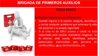 BRIGADA DE PRIMEROS AUXILIOS
REGLA BÁSICA
Actitud personal ante una emergencia:
• Cuando ingrese a la escena: asegure, identifique
y corrija cualquier problema que amenace la vida
del paciente o su propia seguridad.
• Si el sitio es de difícil acceso y usted no esta
capacitado para realizar maniobras riesgosas, no
lo intente, pida ayuda, identifique peligros
potenciales: electricidad, gas, derrame de
combustibles, agua, deslizamientos, etc.
 