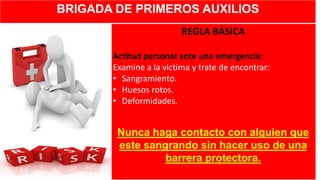 BRIGADA DE PRIMEROS AUXILIOS
REGLA BÁSICA
Actitud personal ante una emergencia:
Examine a la victima y trate de encontrar:
• Sangramiento.
• Huesos rotos.
• Deformidades.
Nunca haga contacto con alguien que
este sangrando sin hacer uso de una
barrera protectora.
 