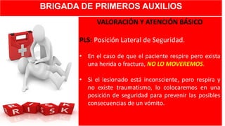 BRIGADA DE PRIMEROS AUXILIOS
VALORACIÓN Y ATENCIÓN BÁSICO
PLS: Posición Lateral de Seguridad.
• En el caso de que el paciente respire pero exista
una herida o fractura, NO LO MOVEREMOS.
• Si el lesionado está inconsciente, pero respira y
no existe traumatismo, lo colocaremos en una
posición de seguridad para prevenir las posibles
consecuencias de un vómito.
 