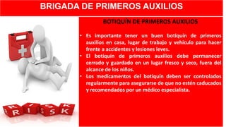 BRIGADA DE PRIMEROS AUXILIOS
BOTIQUÍN DE PRIMEROS AUXILIOS
• Es importante tener un buen botiquín de primeros
auxilios en casa, lugar de trabajo y vehículo para hacer
frente a accidentes y lesiones leves.
• El botiquín de primeros auxilios debe permanecer
cerrado y guardado en un lugar fresco y seco, fuera del
alcance de los niños.
• Los medicamentos del botiquín deben ser controlados
regularmente para asegurarse de que no estén caducados
y recomendados por un médico especialista.
 