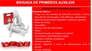 BRIGADA DE PRIMEROS AUXILIOS
BOTIQUÍN DE PRIMEROS AUXILIOS
Elementos Básicos:
• Tiritas, en una variedad de diferentes tamaños y formas
para detener hemorragias, cinta adhesiva, esparadrapo.
• Apósitos de gasa estéril pequeños, medianas y grandes.
• Rollos de vendas.
• Imperdibles.
• Guantes estériles desechables.
• Tijeras.
• Toallitas húmedas de limpieza sin alcohol.
• Termómetro, preferiblemente digital.
• Solución o toallitas antisépticas.
• Povidona yodada.
• Crema, ungüento o loción de hidrocortisona para la
picazón.
• Férulas metálicas.
 