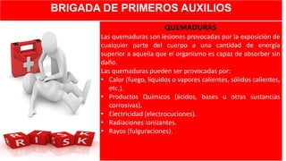 BRIGADA DE PRIMEROS AUXILIOS
QUEMADURAS
Las quemaduras son lesiones provocadas por la exposición de
cualquier parte del cuerpo a una cantidad de energía
superior a aquella que el organismo es capaz de absorber sin
daño.
Las quemaduras pueden ser provocadas por:
• Calor (fuego, líquidos o vapores calientes, sólidos calientes,
etc.).
• Productos Químicos (ácidos, bases u otras sustancias
corrosivas).
• Electricidad (electrocuciones).
• Radiaciones Ionizantes.
• Rayos (fulguraciones).
 