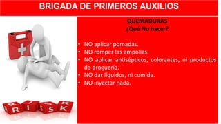 BRIGADA DE PRIMEROS AUXILIOS
QUEMADURAS
¿Qué No hacer?
• NO aplicar pomadas.
• NO romper las ampollas.
• NO aplicar antisépticos, colorantes, ni productos
de droguería.
• NO dar líquidos, ni comida.
• NO inyectar nada.
 
