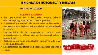 BRIGADA DE BÚSQUEDA Y RESCATE
FASES DE ACTUACIÓN
DURANTE EL EVENTO
• Las operaciones de la búsqueda siempre deberán
efectuarse por grupos de dos o más brigadistas.
• El personal que requiera de los servicios de búsqueda y
rescate acataran las instrucciones de los responsables de
la brigada.
• Los servicios de la búsqueda y rescate serán
proporcionados en el lugar que fue detectado el siniestro
o calamidad.
• Trabajar siempre con seguridad sin exponer la vida y con
el equipo adecuado.
• Se coordinarán las diferentes brigadas para las acciones a
seguir.
 