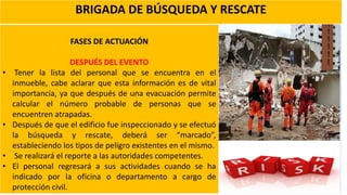 BRIGADA DE BÚSQUEDA Y RESCATE
FASES DE ACTUACIÓN
DESPUÉS DEL EVENTO
• Tener la lista del personal que se encuentra en el
inmueble, cabe aclarar que esta información es de vital
importancia, ya que después de una evacuación permite
calcular el número probable de personas que se
encuentren atrapadas.
• Después de que el edificio fue inspeccionado y se efectuó
la búsqueda y rescate, deberá ser “marcado”,
estableciendo los tipos de peligro existentes en el mismo.
• Se realizará el reporte a las autoridades competentes.
• El personal regresará a sus actividades cuando se ha
indicado por la oficina o departamento a cargo de
protección civil.
 