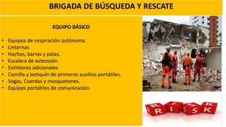 BRIGADA DE BÚSQUEDA Y RESCATE
EQUIPO BÁSICO
• Equipos de respiración autónoma.
• Linternas
• Hachas, barras y palas.
• Escalera de extensión.
• Extintores adicionales
• Camilla y botiquín de primeros auxilios portátiles.
• Sogas, Cuerdas y mosquetones.
• Equipos portátiles de comunicación.
 