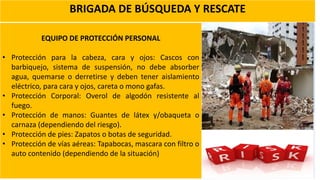 BRIGADA DE BÚSQUEDA Y RESCATE
EQUIPO DE PROTECCIÓN PERSONAL
• Protección para la cabeza, cara y ojos: Cascos con
barbiquejo, sistema de suspensión, no debe absorber
agua, quemarse o derretirse y deben tener aislamiento
eléctrico, para cara y ojos, careta o mono gafas.
• Protección Corporal: Overol de algodón resistente al
fuego.
• Protección de manos: Guantes de látex y/obaqueta o
carnaza (dependiendo del riesgo).
• Protección de pies: Zapatos o botas de seguridad.
• Protección de vías aéreas: Tapabocas, mascara con filtro o
auto contenido (dependiendo de la situación)
 