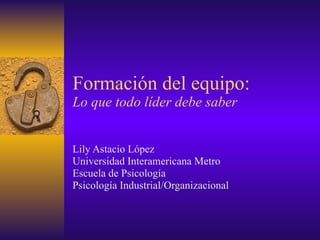 Formación del equipo: Lo que todo líder debe saber Lily Astacio López Universidad Interamericana Metro Escuela de Psicología  Psicología Industrial/Organizacional  