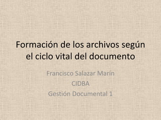 Formación de los archivos según
el ciclo vital del documento
Francisco Salazar Marín
CIDBA
Gestión Documental 1

 