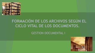 FORMACIÓN DE LOS ARCHIVOS SEGÚN EL
CICLO VITAL DE LOS DOCUMENTOS.
GESTION DOCUMENTAL I
 