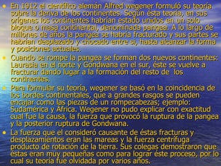 En 1912 el científico alemán Alfred wegener formuló su teoría sobre la deriva de los continentes. Según ésta teoría, en sus orígenes los continentes habrían estado unidos en un solo bloque o masa continental, denominada pangea. A lo largo de millones de años la pangea se habría fracturado y sus partes se habrían desplazado y chocado entre si, hasta alcanzar la forma y posiciones actuales. Cuando se rompe la pangea se forman dos nuevos continentes: Laurasia en el norte y Gondwana en el sur, éste se vuelve a fracturar dando lugar a la formación del resto de  los continentes. Para formular su teoría, wegener se basó en la coincidencia de los bordes continentales, que a grandes rasgos se pueden encajar como las piezas de un rompecabezas; ejemplo: Sudamérica y África. Wegener no pudo explicar con exactitud cual fue la causa, la fuerza que provocó la ruptura de la pangea y la posterior ruptura de Gondwana.  La fuerza que el consideró causante de éstas fracturas y desplazamientos eran las mareas y la fuerza centrífuga producto de rotación de la tierra. Sus colegas demostraron que éstas eran muy pequeñas como para lograr éste proceso, por lo cual su teoría fue olvidada por varios años.  