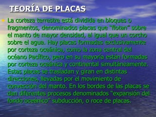 TEORÍA DE PLACAS La corteza terrestre está dividida en bloques o fragmentos, denominados placas que “flotan” sobre el manto de mayor densidad, al igual que un corcho sobre el agua. Hay placas formadas exclusivamente por corteza oceánica, como la zona central del océano Pacífico, pero en su mayoría están formadas por corteza oceánica y continental simultáneamente. Estas placas se trasladan y giran en distintas direcciones, llevadas por el movimiento de convección del manto. En los bordes de las placas se dan diferentes procesos denominados “expansión del fondo oceánico” subducción, o roce de placas. 