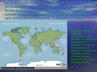 La revolucionaria teoría de la tectónica de placas forma la base del pensamientote la geología moderna y explica muchas de las formas terrestres actuales además del movimiento de los continentes. Esta teoría también proporciona una explicación para muchos de los terremotos,  y volcanes del mundo. Volcanes y placas tectónicas Los científicos han vinculado el origen y la actividad de los volcanes con la teoría de la tectónica de placas y han puesto de manifiesto que los volcanes tienden a situarse en los límites entre las placas. 