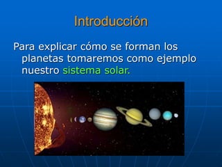 Introducción 
Para explicar cómo se forman los 
planetas tomaremos como ejemplo 
nuestro sistema solar. 
 