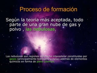 Proceso de formación 
Según la teoría más aceptada, todo 
parte de una gran nube de gas y 
polvo , las nebulosas. 
Las nebulosas son regiones del medio interestelar constituidas por 
gases (principalmente hidrógeno y helio) además de elementos 
químicos en forma de polvo cósmico. 
 