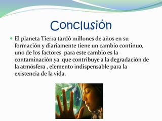 Conclusión
 El planeta Tierra tardó millones de años en su
formación y diariamente tiene un cambio continuo,
uno de los factores para este cambio es la
contaminación ya que contribuye a la degradación de
la atmósfera , elemento indispensable para la
existencia de la vida.
 