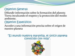 Objetivo General:
Difundir información sobre la formación del planeta
Tierra inculcando el respeto y la protección del medio
ambiente.
Objetivo Especifico:
Acceder a una información precisa sobre el origen de
nuestro planeta
“El mundo nuestra maravilla, el único planeta
conocido con vida”.
 