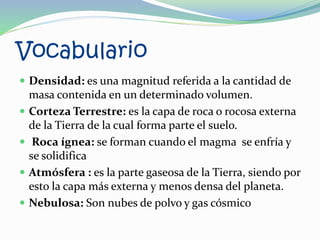 Vocabulario
 Densidad: es una magnitud referida a la cantidad de
masa contenida en un determinado volumen.
 Corteza Terrestre: es la capa de roca o rocosa externa
de la Tierra de la cual forma parte el suelo.
 Roca ígnea: se forman cuando el magma se enfría y
se solidifica
 Atmósfera : es la parte gaseosa de la Tierra, siendo por
esto la capa más externa y menos densa del planeta.
 Nebulosa: Son nubes de polvo y gas cósmico
 
