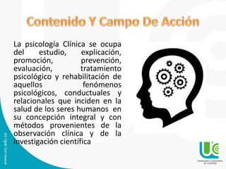 La psicología Clínica se ocupa
del estudio, explicación,
promoción, prevención,
evaluación, tratamiento
psicológico y rehabilitación de
aquellos fenómenos
psicológicos, conductuales y
relacionales que inciden en la
salud de los seres humanos en
su concepción integral y con
métodos provenientes de la
observación clínica y de la
investigación científica
 
