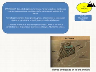 ERA
PRIMARIA
600-250
MILLONES DE
AÑOS
ERA PRIMARIA-.Coincide Orogénesis Herciniana , formaron cadenas montañosas
–macizos paleozoicos-que constituyen las formaciones más antiguas de la
Ibérica.
Formada por materiales duros : granitos, gneis… Estos macizos se erosionaron
durante le era primaria se convirtieron en zócalos-altiplanicies.
El principal de ellos es el macizo hespérico=Meseta Central. A pesar de la
variedad de tipos de piedra que lo componen (litología). Abundan las silíceas.
Tierras emergidas en la era primaria
 