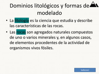 Dominios litológicos y formas de
modelado
• La litología es la ciencia que estudia y describe
las características de las rocas.
• Las rocas son agregados naturales compuestos
de uno o varios minerales y, en algunos casos,
de elementos procedentes de la actividad de
organismos vivos fósiles.
ladesoci
 
