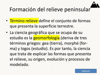 Formación del relieve peninsular
• Término relieve define el conjunto de formas
que presenta la superficie terrestre.
• La ciencia geográfica que se ocupa de su
estudio es la geomorfología.(deriva de tres
términos griegos: gea (tierra), morphé (for-
ma) y logos (estudio). Es por tanto, la ciencia
que trata de explicar las formas que presenta
el relieve, su origen, evolución y procesos de
modelado.
ladesoci
 