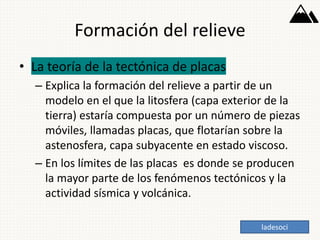 Formación del relieve
• La teoría de la tectónica de placas
– Explica la formación del relieve a partir de un
modelo en el que la litosfera (capa exterior de la
tierra) estaría compuesta por un número de piezas
móviles, llamadas placas, que flotarían sobre la
astenosfera, capa subyacente en estado viscoso.
– En los límites de las placas es donde se producen
la mayor parte de los fenómenos tectónicos y la
actividad sísmica y volcánica.
ladesoci
 